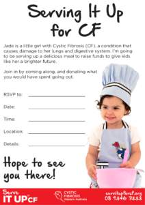 Serving It Up for CF Jade is a little girl with Cystic Fibrosis (CF), a condition that causes damage to her lungs and digestive system. I’m going to be serving up a delicious meal to raise funds to give kids like her a