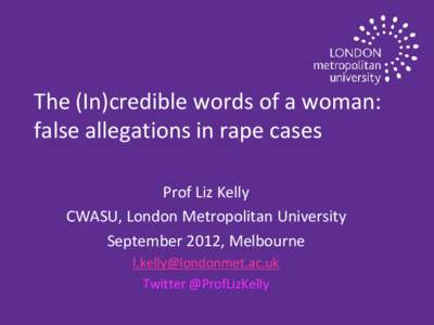 The (In)credible words of a woman: false allegations in rape cases Prof Liz Kelly CWASU, London Metropolitan University September 2012, Melbourne [removed]