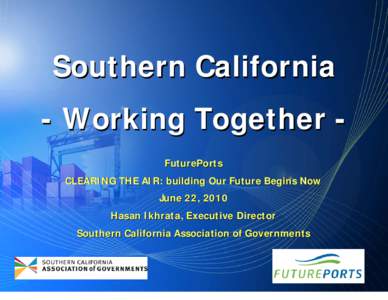 Southern California - Working Together FuturePorts CLEARING THE AIR: building Our Future Begins Now June 22, 2010 Hasan Ikhrata, Executive Director Southern California Association of Governments
