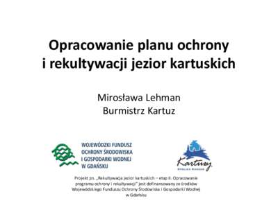 Opracowanie planu ochrony i rekultywacji jezior kartuskich Mirosława Lehman Burmistrz Kartuz  Projekt pn. „Rekultywacja jezior kartuskich – etap II. Opracowanie