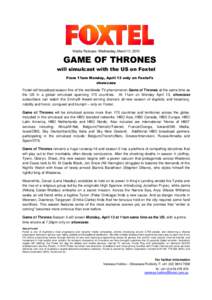 Media Release: Wednesday, March 11, 2015  GAME OF THRONES will simulcast with the US on Foxtel From 11am Monday, April 13 only on Foxtel’s showcase