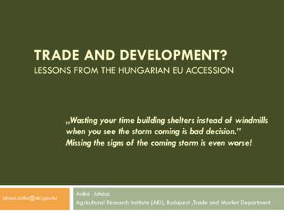 TRADE AND DEVELOPMENT? LESSONS FROM THE HUNGARIAN EU ACCESSION „Wasting your time building shelters instead of windmills when you see the storm coming is bad decision.” Missing the signs of the coming storm is even w