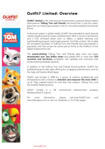 Outfit7 Limited: Overview Outfit7 Limited is the multinational entertainment company behind global phenomenon Talking Tom and Friends; the brand that, in just four years, grew from an instant app sensation into an innova