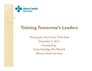 Training Tomorrow’s Leaders ‘ Planning for the Future’ Think Tank December 5, 2013 Presented by Trudy Harbidge RN MAL(H) Alberta Health Services