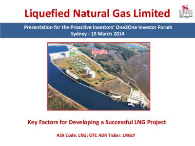 Liquefied Natural Gas Limited Presentation for the Proactive Investors’ One2One Investor Forum Sydney - 19 March 2014 Key Factors for Developing a Successful LNG Project ASX Code: LNG; OTC ADR Ticker: LNGLY