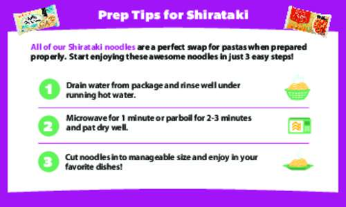 Prep Tips for Shirataki All of our Shirataki noodles are a perfect swap for pastas when prepared properly. Start enjoying these awesome noodles in just 3 easy steps! 1