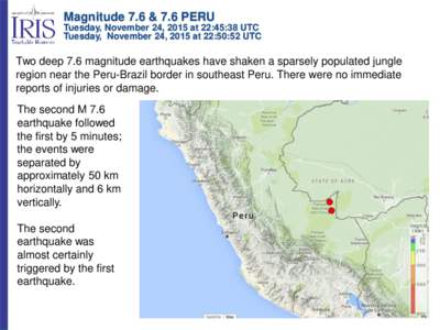 Magnitude 7.6 & 7.6 PERU Tuesday, November 24, 2015 at 22:45:38 UTC Tuesday, November 24, 2015 at 22:50:52 UTC Two deep 7.6 magnitude earthquakes have shaken a sparsely populated jungle region near the Peru-Brazil border