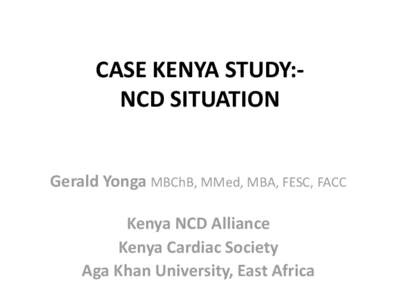 CASE KENYA STUDY:NCD SITUATION Gerald Yonga MBChB, MMed, MBA, FESC, FACC Kenya NCD Alliance Kenya Cardiac Society Aga Khan University, East Africa