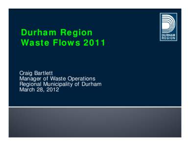 Durham Region Waste Flows 2011 Craig Bartlett Manager of Waste Operations Regional Municipality of Durham March 28, 2012