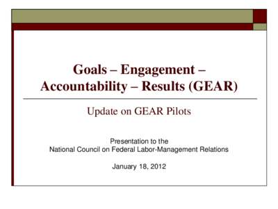 Goals – Engagement – Accountability – Results (GEAR) Update on GEAR Pilots Presentation to the National Council on Federal Labor-Management Relations January 18, 2012