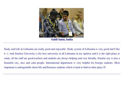 Sahil Saini, India Study and Life in Lithuania are really good and enjoyable. Study system of Lithuania is very good and I like it :). And Siauliai University is the best university in all Lithuania in my opinion and it 