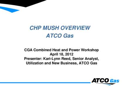 CHP MUSH OVERVIEW ATCO Gas CGA Combined Heat and Power Workshop April 18, 2012 Presenter: Kari-Lynn Reed, Senior Analyst, Utilization and New Business, ATCO Gas