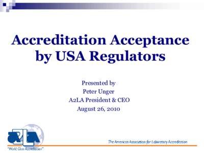 Accreditation Acceptance by USA Regulators Presented by Peter Unger A2LA President & CEO August 26, 2010