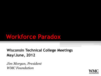 Workforce Paradox Wisconsin Technical College Meetings May/June, 2012 Jim Morgan, President WMC Foundation