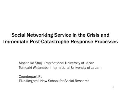 Social Networking Service in the Crisis and Immediate Post-Catastrophe Response Processes Masahiko Shoji, International University of Japan Tomoaki Watanabe, International University of Japan Counterpart PI:
