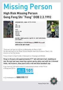 Missing Person High Risk Missing Person Geng Feng Shi “Feng” DOB[removed] “Feng was last seen at 6.40 am on Wednesday 4th March[removed]He was walking from the Royal Victoria Hospital down the Grosvenor Road in the