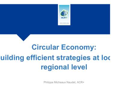 Circular Economy: Building efficient strategies at local an regional level Philippe Micheaux Naudet, ACR+  Publica(ons