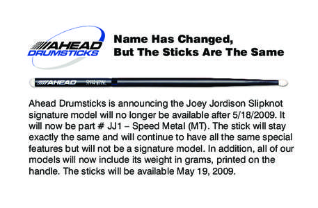 Name Has Changed, But The Sticks Are The Same Ahead Drumsticks is announcing the Joey Jordison Slipknot signature model will no longer be available after[removed]It will now be part # JJ1 – Speed Metal (MT). The sti