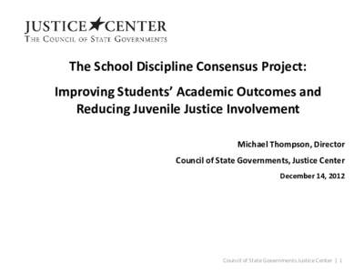 The School Discipline Consensus Project: Improving Students’ Academic Outcomes and Reducing Juvenile Justice Involvement Michael Thompson, Director Council of State Governments, Justice Center December 14, 2012