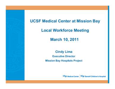 UCSF Medical Center at Mission Bay Local Workforce Meeting March 10, 2011 Cindy Lima Executive Director Mission Bay Hospitals Project