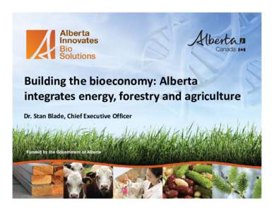 Building the bioeconomy: Alberta integrates energy, forestry and agriculture Dr. Stan Blade, Chief Executive Officer Funded by the Government of Alberta