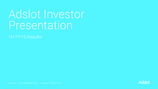 Adslot Investor Presentation 1H FY15 Results Ian Lowe – CEO, Adslot (ASX:ADJ) | Tuesday, 3rd March 2015