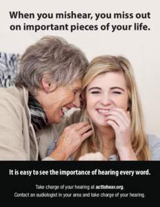 When you mishear, you miss out on important pieces of your life. It is easy to see the importance of hearing every word. Take charge of your hearing at acttohear.org. Contact an audiologist in your area and take charge o