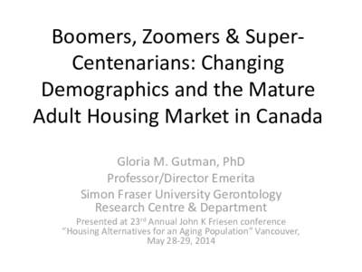 Boomers, Zoomers & SuperCentenarians: Changing Demographics and the Mature Adult Housing Market in Canada Gloria M. Gutman, PhD Professor/Director Emerita Simon Fraser University Gerontology