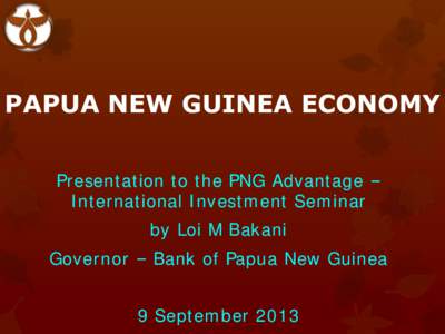 PAPUA NEW GUINEA ECONOMY Presentation to the PNG Advantage – International Investment Seminar by Loi M Bakani Governor – Bank of Papua New Guinea 9 September 2013