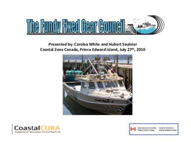 Presented by: Carolea White and Hubert Saulnier Coastal Zone Canada, Prince Edward Island, July 27th, 2010 The History of the Fundy Fixed Gear Council • Non for profit community based management board