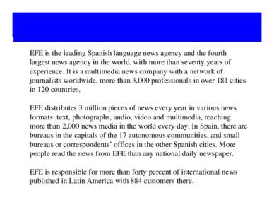 EFE is the leading Spanish language news agency and the fourth largest news agency in the world, with more than seventy years of experience. It is a multimedia news company with a network of journalists worldwide, more t