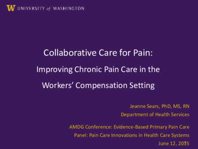 Collaborative Care for Pain: Improving Chronic Pain Care in the Workers’ Compensation Setting Jeanne Sears, PhD, MS, RN Department of Health Services AMDG Conference: Evidence-Based Primary Pain Care