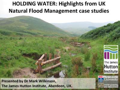 HOLDING WATER: Highlights from UK Natural Flood Management case studies Presented by Dr Mark Wilkinson, The James Hutton Institute, Aberdeen, UK.