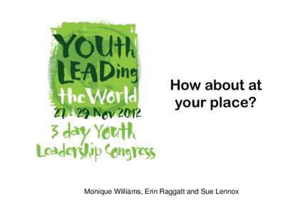 How about at your place? Monique Williams, Erin Raggatt and Sue Lennox  Youth Leading the World is a 3 day youth