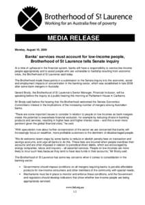 MEDIA RELEASE Monday, August 10, 2009 Banks’ services must account for low-income people, Brotherhood of St Laurence tells Senate inquiry At a time of upheaval in the financial system, banks still have a responsibility