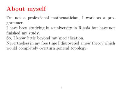 About myself I’m not a professional mathematician, I work as a programmer. I have been studying in a university in Russia but have not finished my study. So, I know little beyond my specialization. Nevertheless in my f