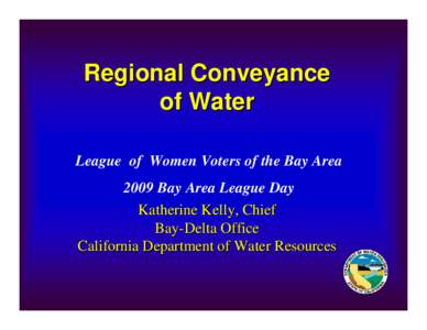 Regional Conveyance of Water League of Women Voters of the Bay Area 2009 Bay Area League Day Katherine Kelly, Chief Bay-Delta Office