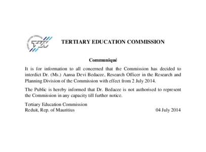 TERTIARY EDUCATION COMMISSION Communiqué It is for information to all concerned that the Commission has decided to interdict Dr. (Ms.) Aansa Devi Bedacee, Research Officer in the Research and Planning Division of the Co