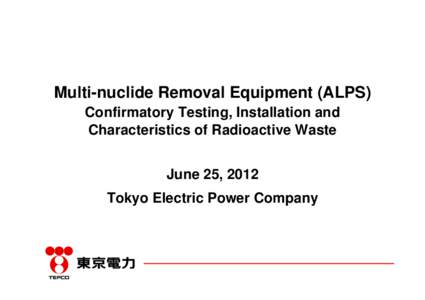Multi-nuclide Removal Equipment (ALPS) Confirmatory Testing, Installation and Characteristics of Radioactive Waste June 25, 2012 Tokyo Electric Power Company