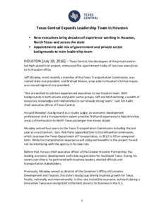 Texas	Central	Expands	Leadership	Team	in	Houston	 	 • New	executives	bring	decades	of	experience	working	in	Houston, North	Texas	and	across	the	state	 • Appointments	add	mix	of	government	and	private	sector	 backgrou