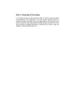 Rule 13: Reopening of ProceedingsAfter issuing any order pursuant to Rule 12 of the Commission Rules and Regulations, the Commission, on its own motion, whenever justice so requires, and after reasonable notice a