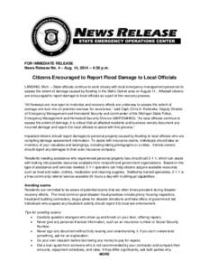 FOR IMMEDIATE RELEASE News Release No. 4 – Aug. 14, 2014 – 4:30 p.m. Citizens Encouraged to Report Flood Damage to Local Officials LANSING, Mich. – State officials continue to work closely with local emergency mana