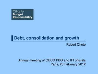 Debt, consolidation and growth Robert Chote Annual meeting of OECD PBO and IFI officials Paris, 23 February 2012