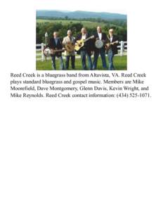 Reed Creek is a bluegrass band from Altavista, VA. Reed Creek plays standard bluegrass and gospel music. Members are Mike Moorefield, Dave Montgomery, Glenn Davis, Kevin Wright, and Mike Reynolds. Reed Creek contact info