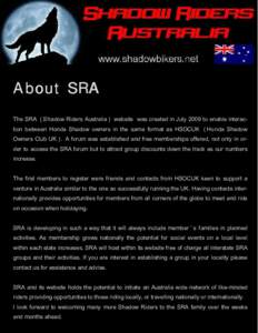 About SRA The SRA ( Shadow Riders Australia ) website was created in July 2009 to enable interaction between Honda Shadow owners in the same format as HSOCUK ( Honda Shadow Owners Club UK ) . A forum was established and 