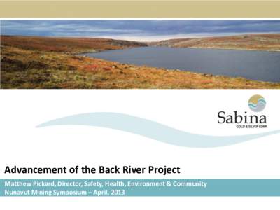 Advancement of the Back River Project Matthew Pickard, Director, Safety, Health, Environment & Community Nunavut Mining Symposium – April, 2013 Who is Sabina Gold and Silver Corp? • Sabina is a Vancouver, Canada bas