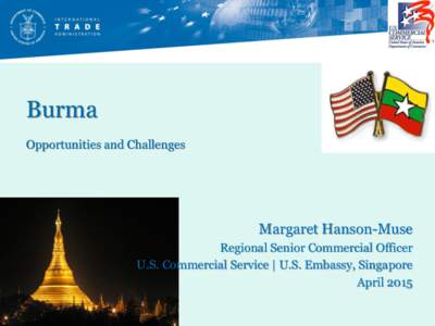 Burma Opportunities and Challenges Margaret Hanson-Muse Regional Senior Commercial Officer U.S. Commercial Service | U.S. Embassy, Singapore