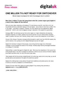 28 March[removed]ONE MILLION TVS NOT READY FOR SWITCHOVER Seven days to prepare for end of analogue era in London More than a million TV sets risk going blank when the London region goes digital in a week’s time, Digital