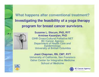 What happens after conventional treatment? Investigating the feasibility of a yoga therapy program for breast cancer survivors. Suzanne L. Slocum, PhD, RYT Arminee Kazanjian, PhD CIHR Cross-Cultural Palliative NET