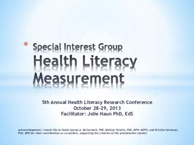 *  5th Annual Health Literacy Research Conference October 28-29, 2013 Facilitator: Jolie Haun PhD, EdS Acknowledgement: I would like to thank Lauren A. McCormack, PhD, Melissa Valerio, PhD, MPH, MSPH, and Kristine Søren